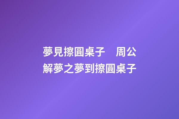 夢見擦圓桌子　周公解夢之夢到擦圓桌子